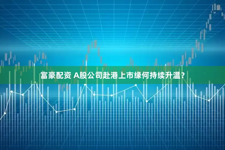 富豪配资 A股公司赴港上市缘何持续升温？