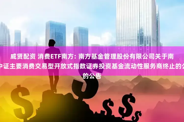 威贤配资 消费ETF南方: 南方基金管理股份有限公司关于南方中证主要消费交易型开放式指数证券投资基金流动性服务商终止的公告