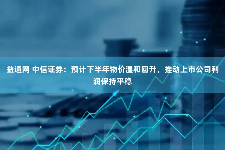 益通网 中信证券：预计下半年物价温和回升，推动上市公司利润保持平稳