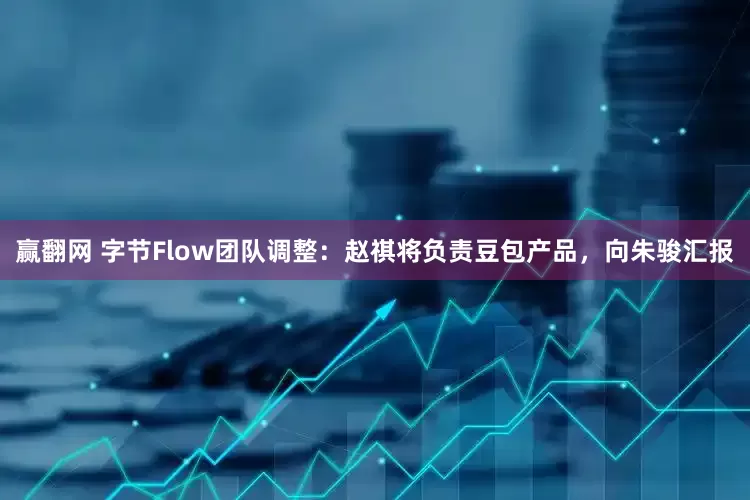 赢翻网 字节Flow团队调整：赵祺将负责豆包产品，向朱骏汇报