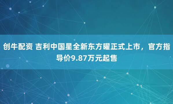 创牛配资 吉利中国星全新东方曜正式上市，官方指导价9.87万元起售