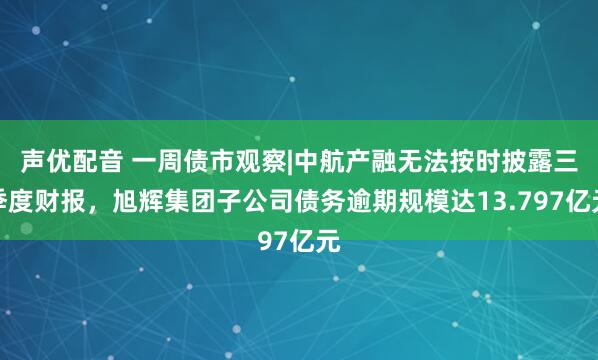 声优配音 一周债市观察|中航产融无法按时披露三季度财报，旭辉集团子公司债务逾期规模达13.797亿元