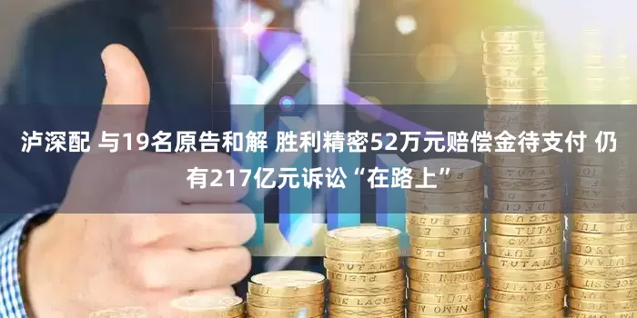 泸深配 与19名原告和解 胜利精密52万元赔偿金待支付 仍有217亿元诉讼“在路上”